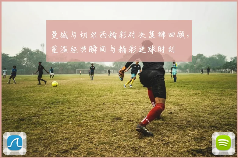 曼城与切尔西精彩对决集锦回顾，重温经典瞬间与精彩进球时刻